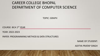 CAREER COLLEGE BHOPAL
DEPARTMENT OF COMPUTER SCIENCE
TOPIC: GRAPH
COURSE: BCA 1ST YEAR
YEAR: 2022-2023
PAPER: PROGRAMMING METHOD & DATA STRUCTURES
NAME OF STUDENT:
ADITYA PRATAP SINGH
 