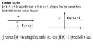Constant Function
Let f :R R be defined by f(x) = c for all x R , c being a fixed real number. Such
function is known as constant function.
c f(x) = c, c > 0
O
c f(x) = c, c <
(i)Functionf(x)=cisastraightlineparalleltox–axis(ii)f(x)=0representsthex–axis.
 