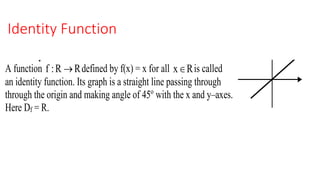 Identity FunctionREMARK: (i) Function f(x) = c is a straight line parallel to x – axis (ii) f(x) = 0
represents the x–axis. f(x) = x
8. Identity Function
A function f :R R defined by f(x) = x for all x R is called
an identity function. Its graph is a straight line passing through
through the origin and making angle of 45o
with the x and y–axes.
Here Df = R.
9. The Absolute Function
 