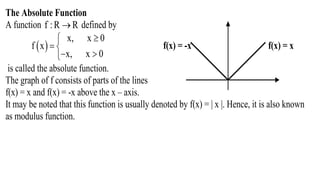 The Absolute Function
A function f :R R defined by
 
x, x 0
f x
x, x 0

 
 
f(x) = -x f(x) = x
is called the absolute function.
The graph of f consists of parts of the lines
f(x) = x and f(x) = -x above the x – axis.
It may be noted that this function is usually denoted by f(x) = | x |. Hence, it is also known
as modulus function.
 