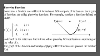 Piecewise Function
Sometimes a function uses different formulas on different parts of its domain. Such types
of functions are called piecewise functions. For example, consider a function defined as
under.
f(x) = -x f(x) = 1
  2
x, x 0
f x x , 0 x 1
1, x 1
 

  
 
f(x) = x2
is defined on the entire real line but has values given by different formulas depending on
the value of x.
The graph of this function is drawn by applying different formulas as given in the function
f(x).
 