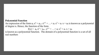 Polynomial Function
An expression of the form an xn
+ an-1 xn-1
+ …+ a2 x2
+ a1 x + a0 is known as a polynomial
of degree n. Hence, the function of the form
f(x) = an xn
+ an-1 xn-1
+ …+ a2 x2
+ a1 x + a0
is known as a polynomial function. The domain of a polynomial function is a set of all
real numbers
 