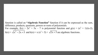 function is called an “Algebraic Function” function if it can be expressed as the sum,
difference, products, quotients, powers or roots of polynomials.
For example, f(x) = 2x3
+ 5x – 7 is polynomial function and g(x) = (x2
+ 1)/(x-2),
h(x) = 2
x 2x 5  and k(x) = x (x2
+ 5) + 2x 5 are algebraic functions.
 