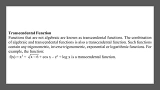 Transcendental Function
Functions that are not algebraic are known as transcendental functions. The combination
of algebraic and transcendental functions is also a transcendental function. Such functions
contain any trigonometric, inverse trigonometric, exponential or logarithmic functions. For
example, the function:
f(x) = x3
+ x 6 + cos x – ex
+ log x is a transcendental function.
 