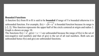 Bounded Functions
A function f(x) from R to R is said to be bounded if range of f is bounded otherwise it is
unbounded function. For example, f(x) = 2
4 x is bounded function because its range is
[-2, 2]. This function represents the upper half of the circle centered at origin and radius 2.
Graph is shown on page 10.
The functions f(x) = x2
, g((x) = x + 1 are unbounded because the range of f(x) is the set of
non-negative real numbers and that of g(x) is the set of all real numbers. Both sets are
unbounded hence f(x) and g(x) are unbounded functions.
 