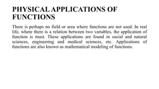 PHYSICALAPPLICATIONS OF
FUNCTIONS
There is perhaps no field or area where functions are not used. In real
life, where there is a relation between two variables, the application of
function is must. These applications are found in social and natural
sciences, engineering and medical sciences, etc. Applications of
functions are also known as mathematical modeling of functions.
 