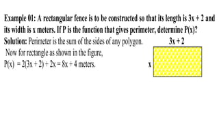 Example 01: A rectangular fence is to be constructed so that its length is 3x + 2 and
itswidthisxmeters.IfPisthefunctionthatgivesperimeter,determineP(x)?
Solution:Perimeteristhesumofthesidesofany polygon. 3x+2
Nowforrectangleasshowninthefigure,
P(x) =2(3x+2)+2x=8x+4meters. x
 