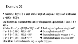 Example 05
A number of degrees d in each interior angle of a region of polygon of n sides are:
 d 180n 360 / n 
Use this formula to compute the number of degrees for a polynomial of sides 3, 4, 5
and 6.
Solution: If n = 3, d = [180(3) - 360]/3 = 60o
 Each angle of equilateral triangle is 60o
.
If n = 4, d = [180(4) - 360]/4 = 90o
 Each angle of square is 90o
.
If n = 5, d = [180(5) - 360]/5 = 108o
 Each angle of regular pentagon is 108o
.
If n = 6, d = [180(6) - 360]/5 = 144o
 Each angle of regular hexagon is 144o
.
REMARK: This formula is valid only for regular polygons.
 
