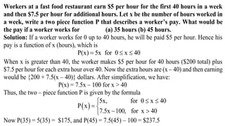 Workers at a fast food restaurant earn $5 per hour for the first 40 hours in a week
and then $7.5 per hour for additional hours. Let x be the number of hours worked in
a week, write a two piece function P that describes a worker’s pay. What would be
the pay if a worker works for (a) 35 hours (b) 45 hours.
Solution: If a worker works for 0 up to 40 hours, he will be paid $5 per hour. Hence his
pay is a function of x (hours), which is
P(x) 5x for 0 x 40  
When x is greater than 40, the worker makes $5 per hour for 40 hours ($200 total) plus
$7.5 per hour for each extra hour over 40. Now the extra hours are (x – 40) and then earning
would be {200 + 7.5(x – 40)} dollars. After simplification, we have:
P(x) = 7.5x – 100 for x > 40
Thus, the two – piece function P is given by the formula
 
5x, for 0 x 40
P x
7.5x 100, for x 40
 
 
 
Now P(35) = 5(35) = $175, and P(45) = 7.5(45) – 100 = $237.5
 