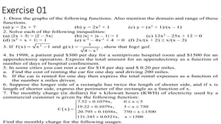 Exercise 01
1. Draw the graphs of the following functions. Also mention the domain and range of these
functions.
(a) y = 2x + 7 (b) y = 2x2
+ 1 (c) y = (x2
+ 1)/(x – 1)
2. Solve each of the following inequalities:
(a) |2x + 5| > |2 – 5x| (b) |x| + |x – 1| > 1 (c) 12x2
– 25x + 12 > 0
(d) |x2
+ x + 1| > 1 (e) x-2
– 4x-1
+ 4 > 0 (f) 2x/(x + 2) ≥ x/(x – 2)
3. If 2
2
1
f (x) x 1 and g(x)
4 x
  

, show that fog≠ gof.
4. In 1998, a patient paid $300 per day for a semiprivate hospital room and $1500 for an
appendectomy operation. Express the total amount for an appendectomy as a function of
number of days of hospital confinement.
5. In some cities you can rent a car for $18 per day and $ 0.20 per miles.
a. Find the cost of renting the car for one day and driving 200 miles.
b. If the car is rented for one day then express the total rental expenses as a function of
the number x miles driven.
6. Suppose the longer side of a rectangle has twice the length of shorter side, and if x is
length of shorter side, express the perimeter of the rectangle as a function of x.
7. The monthly charge (in dollars) for x kilowatt hours (KWH) of electricity used by a
commercial customer is given by the following function:
 
7.52 0.1079x, 0 x 5
19.22 0.1079x, 5 x 750
C x
20.795 0.1058x, 750 x 1500
131.345 0.0321x, x 1500
  
   
 
  
  
Find the monthly charge for the following usages.
 
