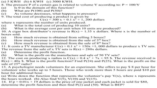 (a) 5 KWH (b) 6 KWH (c) 3000 KWH.
8. The pressure P of a certain gas is related to volume V according to: P = 100/V
(a) Is 0 in the domain of this function?
(b) What are P(100) and P(50)?
(c) As volume decreases, what happens to pressure?
9. The total cost of producing a product is given by
C(x) = 300 x + 0.1 x2
+ 1, 200 dollars
where x represents the number of units produced.
(a) What is the total cost of producing 10 units?
(b) What is the average cost per unit when 10 units are produced?
10. A cigar box distributor’s revenue is R(x) = 1.35 x dollars. Where x is the number of
boxes sold.
(a) How much revenue is obtained from selling 5 boxes?
(b) How much revenue is obtained from the sale of 5th
box?
(c) How much revenue is obtained from the sale of 8th
box?
11. It costs a TV manufacturer C(x) = 0.1 x2
+ 150x +1, 000 dollars to produce x TV sets.
The revenue from the sale of x TV sets is R(x) = 280x dollars.
(a) Determine the profit function.
(b) What is the profit on the manufacture and sale of 50 TV sets?
12. The cost on producing x radios is C(x) = 0.4 x2
+ 7x + 95 $. The revenue received is
R(x) = 40x $. What is the profit function? Find P(24) and P(25). What is the profit on the
sale of 25th
radio?
13. A psychologist needs volunteers for an experiment. She offers to pay $ 8 per hour for
volunteer who works up to 5 hours. Those who work more than 5 hours are paid $10 per
hour for additional hour.
(a) Write down the function that represents the volunteer’s pay V(x), where x represents
the hours worked. (b) Also find V(5), V(10) and V(15).
14. If p = 0.01x + 19 dollars is the price of one jacket and each jacket is sold for $80,
determine the profit function and then find P(2) and (50). What is BEP?
 