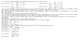 15. Sketch the graph of following piecewise functions.
(a)  
2 for x 0
f x
x for x 40

 
 
(b)   2
x for x 0
f x
x for x 0

 

(c)  
x for x 1
f x
x for x 1

 

(d)  
| x | for x 0
f x
2x for x 0

 

16. A motorbike was purchased 2 years ago for Rs. 50, 000 is now worth Rs. 25, 000. Find
the linear relationship between its value (y) and the life (x) in years.
(a) How many years from the time of purchase will it be before motorbike is worth
Rs. 35, 000.
(b) What would be its cost after 10 years?
17. A house was purchased 5 years ago for Rs. 5 million is now worth Rs. 8 million. Find
the linear relationship between its value (y) and the life (x) in years.
(a) How many years from the time of purchase will it be before house is worth Rs. 6
millions.
(b) What would be its cost after 8 years?
18. State which of the following functions is even or odd.
(a) f(x) = x4
+ x2
– 1
(b) g(x) = x3
+ sin x + 1
(c) h(x) = x3
– x
(d) k(x) = |x| + cos x – 2
19. What is the domain and range of the following functions?
(i) f(x) = 1/(x2
– 1)
(ii) g(x) = (x + 1)/(2x – 1)
(iii) h(x) = 1/ 2
x 9
(iv) k(x) =
2
1
16 x
(v) m(x) =
2
1
x 16
(vi) n(x) = 2
16 x
 