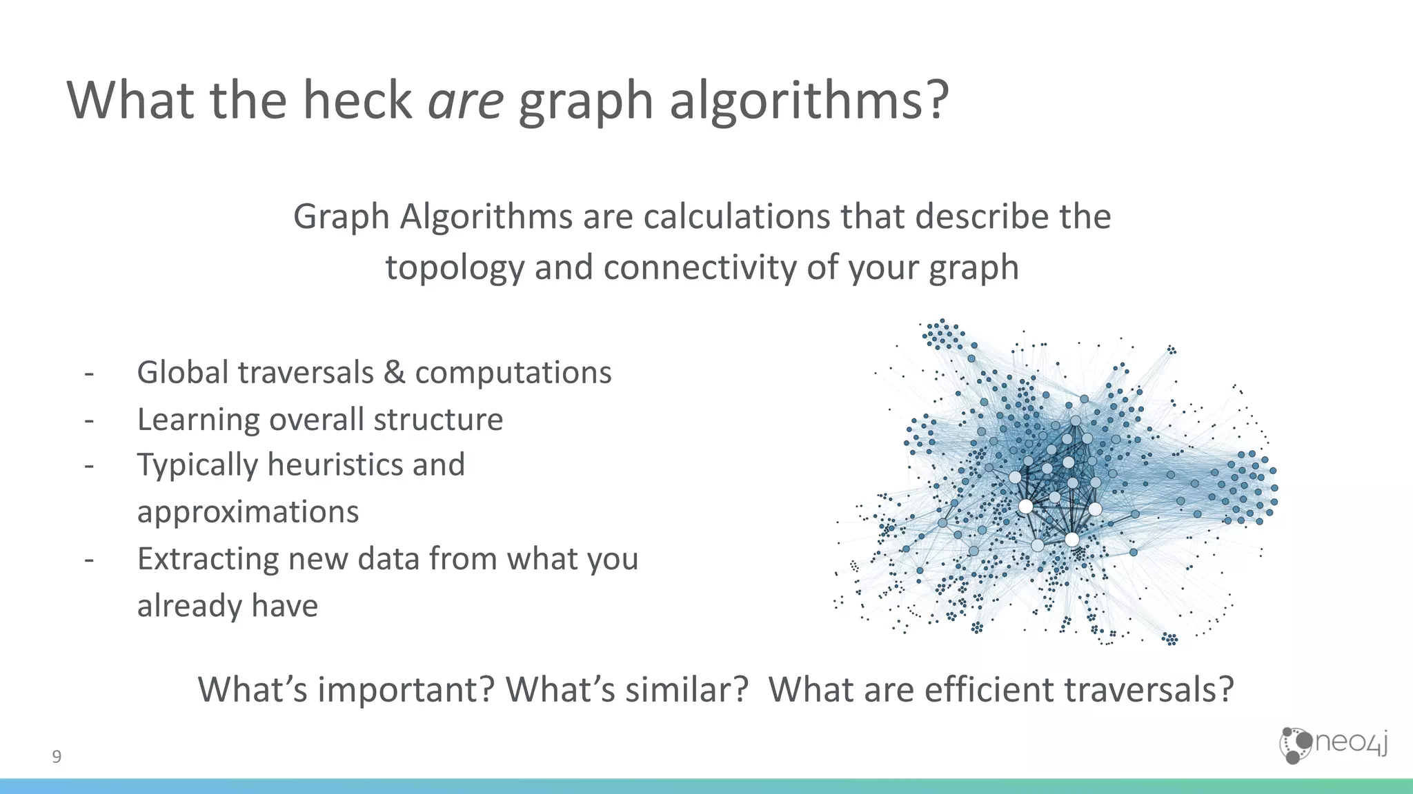 Graph Algorithms are calculations that describe the topology and connectivity of your graph 9 What the heck are graph algorithms? - Global traversals & computations - Learning overall structure - Typically heuristics and approximations - Extracting new data from what you already have What’s important? What’s similar? What are efficient traversals? 