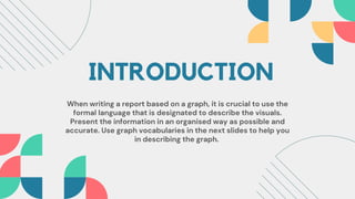 INTRODUCTION
When writing a report based on a graph, it is crucial to use the
formal language that is designated to describe the visuals.
Present the information in an organised way as possible and
accurate. Use graph vocabularies in the next slides to help you
in describing the graph.
 