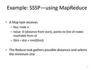 Example: SSSP—using MapReduce
• A Map task receives
– Key: node n
– Value: D (distance from start), points-to (list of nodes
reachable from n)
– D(n) = dist + min(D(m))
• The Reduce task gathers possible distances and selects
the minimum one
10
 