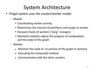 System Architecture
 Pregel system uses the master/worker model
– Master
 Coordinating worker activity
 Determines the amount of partitions and assign to worker
 Recovers faults of workers (“ping” messges)
 Maintains statistics about the progress of computation
and the state of the graph
– Worker
 Maintain the state of its portion of the graph in memory
 Executing the Compute() method
 Communicates with the other workers
36
 