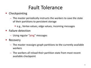 Fault Tolerance
 Checkpointing
– The master periodically instructs the workers to save the state
of their partitions to persistent storage
 e.g., Vertex values, edge values, incoming messages
 Failure detection
– Using regular “ping” messages
 Recovery
– The master reassigns graph partitions to the currently available
workers
– The workers all reload their partition state from most recent
available checkpoint
38
 