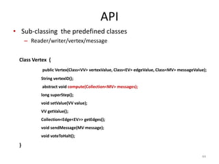 API
• Sub-classing the predefined classes
– Reader/writer/vertex/message
44
Class Vertex {
public Vertex(Class<VV> vertexValue, Class<EV> edgeValue, Class<MV> messageValue);
String vertexID();
abstract void compute(Collection<MV> messages);
long superStep();
void setValue(VV value);
VV getValue();
Collection<Edge<EV>> getEdges();
void sendMessage(MV message);
void voteToHalt();
}
 