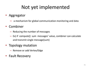 Not yet implemented
• Aggregator
– a mechanism for global communication monitoring and data
• Combiner
– Reducing the number of messages
– Ex) if compute() sum messages’ value, combiner can calculate
and transmit single message(sum)
• Topology mutation
– Remove or add Vertex/Edge
• Fault Recovery
45
 