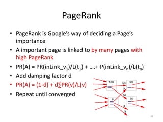 PageRank
• PageRank is Google’s way of deciding a Page’s
importance
• A important page is linked to by many pages with
high PageRank
• PR(A) = PR(inLink_v1)/L(t1) + ….+ P(inLink_vn)/L(tn)
• Add damping factor d
• PR(A) = (1-d) + d∑PR(v)/L(v)
• Repeat until converged
49
 