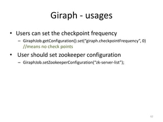 Giraph - usages
• Users can set the checkpoint frequency
– GiraphJob.getConfiguration().set(“giraph.checkpointFrequency”, 0)
//means no check points
• User should set zookeeper configuration
– GiraphJob.setZookeeperConfiguration(“zk-server-list”);
62
 