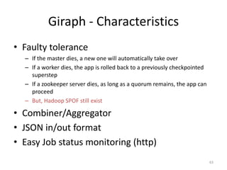 Giraph - Characteristics
• Faulty tolerance
– If the master dies, a new one will automatically take over
– If a worker dies, the app is rolled back to a previously checkpointed
superstep
– If a zookeeper server dies, as long as a quorum remains, the app can
proceed
– But, Hadoop SPOF still exist
• Combiner/Aggregator
• JSON in/out format
• Easy Job status monitoring (http)
63
 