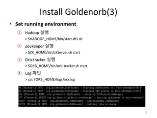 Install Goldenorb(3)
• Set running environment
① Hadoop 실행
> $HADOOP_HOME/bin/start-dfs.sh
② Zookeeper 실행
> $ZK_HOME/bin/zkServer.sh start
③ Orb-tracker 실행
> $ORB_HOME/bin/orb-tracker.sh start
④ Log 확인
> cat #ORB_HOME/logs/xxx.log
72
 