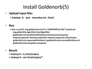 Install Goldenorb(5)
• Upload input files
> hadoop fs –put maxvalue.txt /test/
• Run
> java -cp conf/.:org.goldenorb.core-0.1.1-SNAPSHOT.jar:lib/*:yourjar.jar
org.goldenOrb.algorithms.YourAlgorithm
goldenOrb.orb.localFilesToDistribute=/home/user/yourjar.jar
mapred.input.dir=/test/maxvaluetxt/ mapred.output.dir=/test/output
goldenOrb.orb.requestedPartitions=3 goldenOrb.orb.reservedPartitions=0
goldenOrb.orb.classpaths=yourjar.jar
• Result
> hadoop fs –ls /test/output
> hadoop fs –cat /test/output/*
74
 