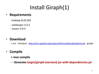 Install Giraph(1)
• Requirements
- hadoop-0.20.203
- zookeeper-3.3.3
- maven 3.0.3
• Download
> svn checkout http://svn.apache.org/repos/asf/incubator/giraph/trunk giraph
• Compile
> mvn compile
– Generate target/giraph-{version}-jar-with-dependencies.jar
75
 