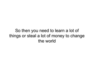 So then you need to learn a lot of
things or steal a lot of money to change
the world
 