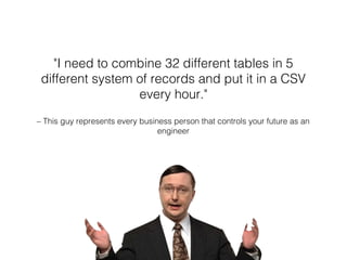 – This guy represents every business person that controls your future as an
engineer
"I need to combine 32 different tables in 5
different system of records and put it in a CSV
every hour."
 