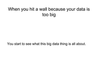 When you hit a wall because your data is
too big
You start to see what this big data thing is all about.
 