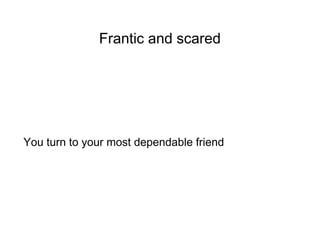 Frantic and scared
You turn to your most dependable friend
 