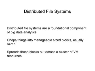 Distributed File Systems
Distributed file systems are a foundational component
of big data analytics
Chops things into manageable sized blocks, usually
64mb
Spreads those blocks out across a cluster of VM
resources
 