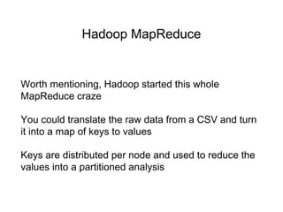 Hadoop MapReduce
Worth mentioning, Hadoop started this whole
MapReduce craze
You could translate the raw data from a CSV and turn
it into a map of keys to values
Keys are distributed per node and used to reduce the
values into a partitioned analysis
 