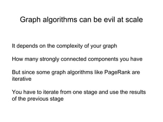 Graph algorithms can be evil at scale
It depends on the complexity of your graph
How many strongly connected components you have
But since some graph algorithms like PageRank are
iterative
You have to iterate from one stage and use the results
of the previous stage
 