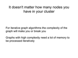 It doesn't matter how many nodes you
have in your cluster
For iterative graph algorithms the complexity of the
graph will make you or break you
Graphs with high complexity need a lot of memory to
be processed iteratively
 
