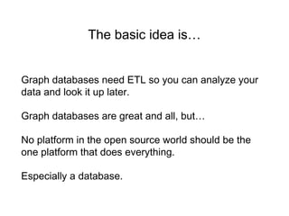 The basic idea is…
Graph databases need ETL so you can analyze your
data and look it up later.
Graph databases are great and all, but…
No platform in the open source world should be the
one platform that does everything.
Especially a database.
 