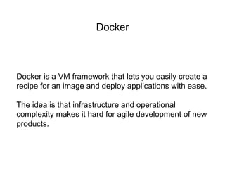 Docker
Docker is a VM framework that lets you easily create a
recipe for an image and deploy applications with ease.
The idea is that infrastructure and operational
complexity makes it hard for agile development of new
products.
 