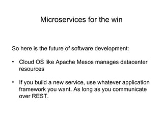 Microservices for the win
So here is the future of software development:
• Cloud OS like Apache Mesos manages datacenter
resources
• If you build a new service, use whatever application
framework you want. As long as you communicate
over REST.
 