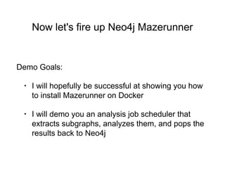 Now let's fire up Neo4j Mazerunner
Demo Goals:
• I will hopefully be successful at showing you how
to install Mazerunner on Docker
• I will demo you an analysis job scheduler that
extracts subgraphs, analyzes them, and pops the
results back to Neo4j
 