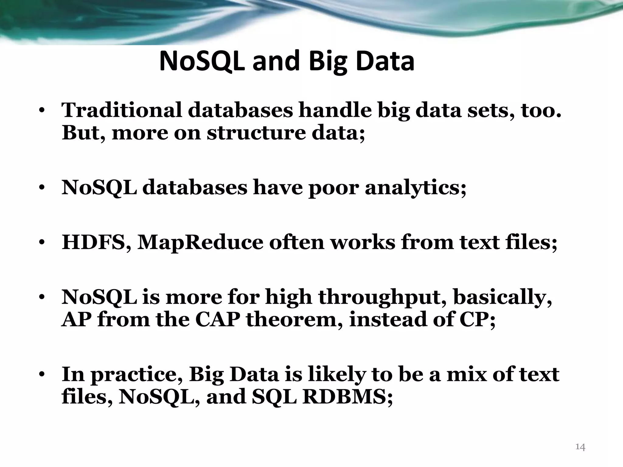 NoSQL and Big Data 14 • Traditional databases handle big data sets, too. But, more on structure data; • NoSQL databases have poor analytics; • HDFS, MapReduce often works from text files; • NoSQL is more for high throughput, basically, AP from the CAP theorem, instead of CP; • In practice, Big Data is likely to be a mix of text files, NoSQL, and SQL RDBMS; 
