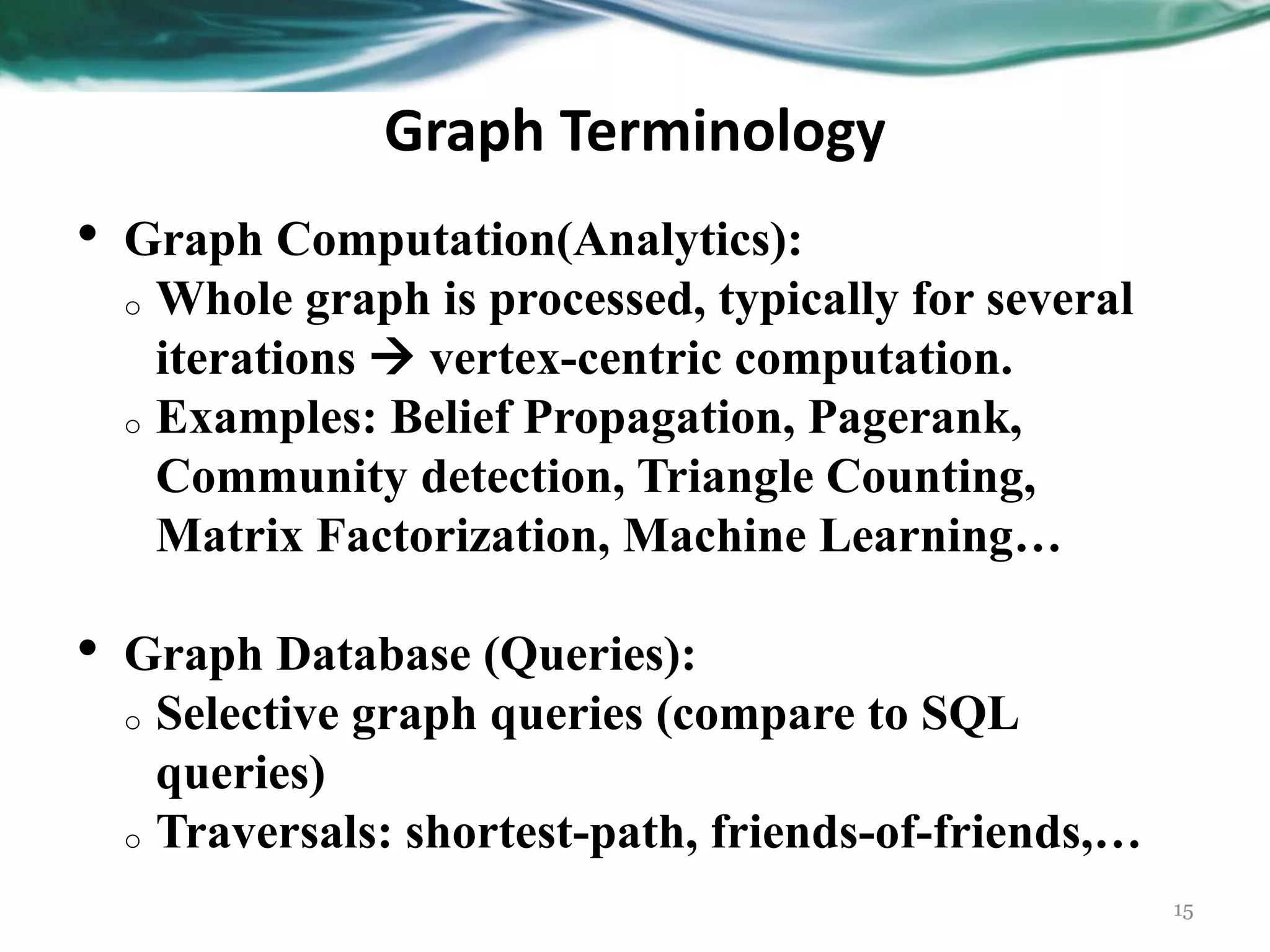 Graph Terminology • Graph Computation(Analytics): o Whole graph is processed, typically for several iterations  vertex-centric computation. o Examples: Belief Propagation, Pagerank, Community detection, Triangle Counting, Matrix Factorization, Machine Learning… • Graph Database (Queries): o Selective graph queries (compare to SQL queries) o Traversals: shortest-path, friends-of-friends,… 15 