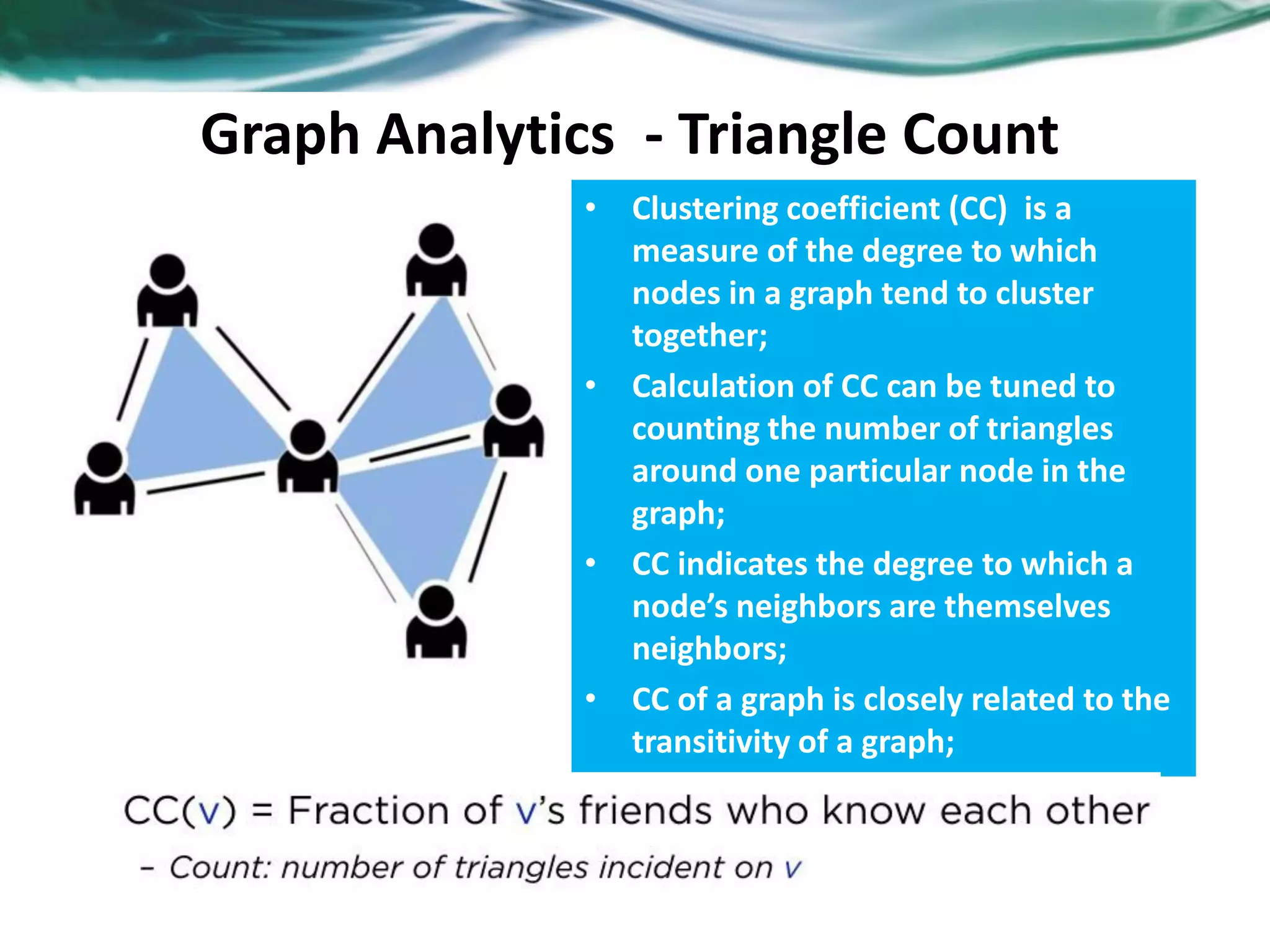 Graph Analytics - Triangle Count • Clustering coefficient (CC) is a measure of the degree to which nodes in a graph tend to cluster together; • Calculation of CC can be tuned to counting the number of triangles around one particular node in the graph; • CC indicates the degree to which a node’s neighbors are themselves neighbors; • CC of a graph is closely related to the transitivity of a graph; 