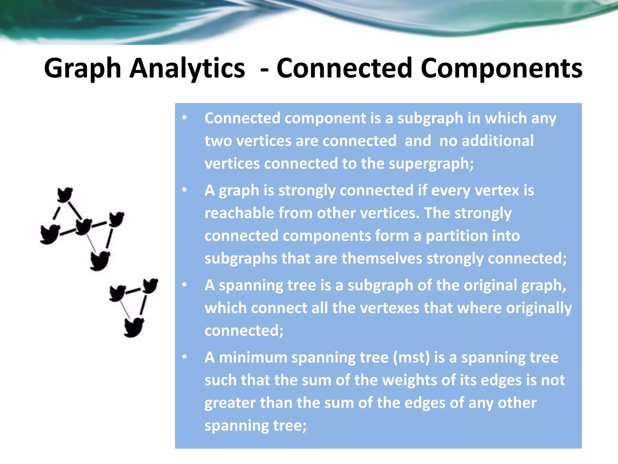 Graph Analytics - Connected Components • Connected component is a subgraph in which any two vertices are connected and no additional vertices connected to the supergraph; • A graph is strongly connected if every vertex is reachable from other vertices. The strongly connected components form a partition into subgraphs that are themselves strongly connected; • A spanning tree is a subgraph of the original graph, which connect all the vertexes that where originally connected; • A minimum spanning tree (mst) is a spanning tree such that the sum of the weights of its edges is not greater than the sum of the edges of any other spanning tree; 