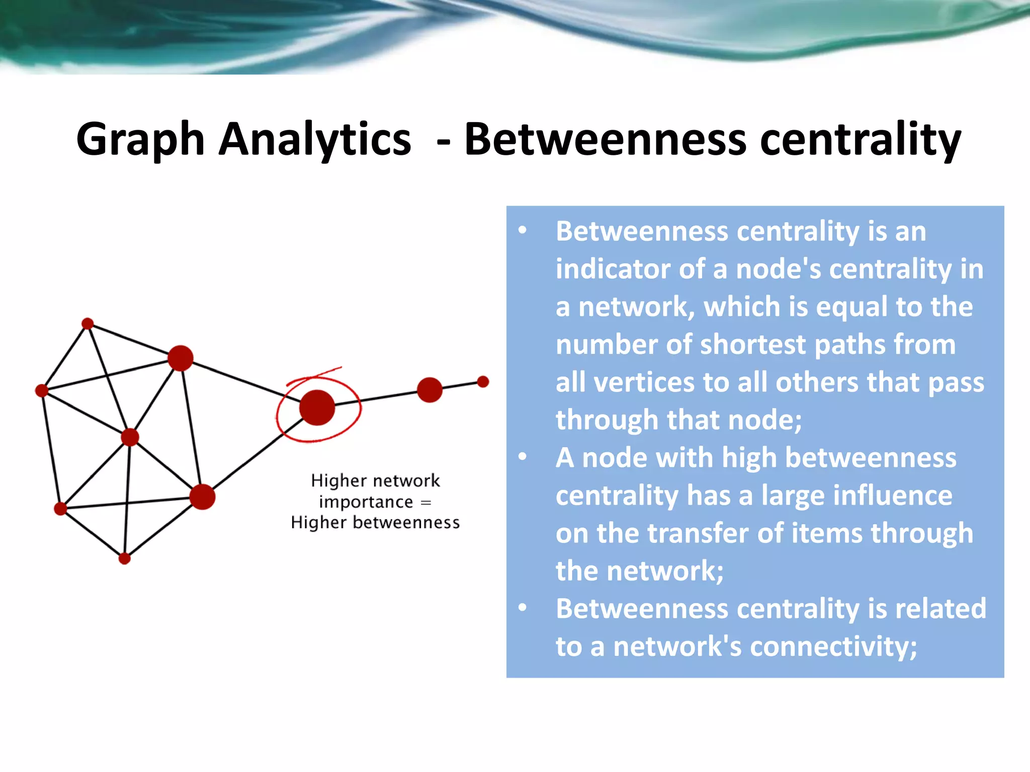 Graph Analytics - Betweenness centrality • Betweenness centrality is an indicator of a node's centrality in a network, which is equal to the number of shortest paths from all vertices to all others that pass through that node; • A node with high betweenness centrality has a large influence on the transfer of items through the network; • Betweenness centrality is related to a network's connectivity; 