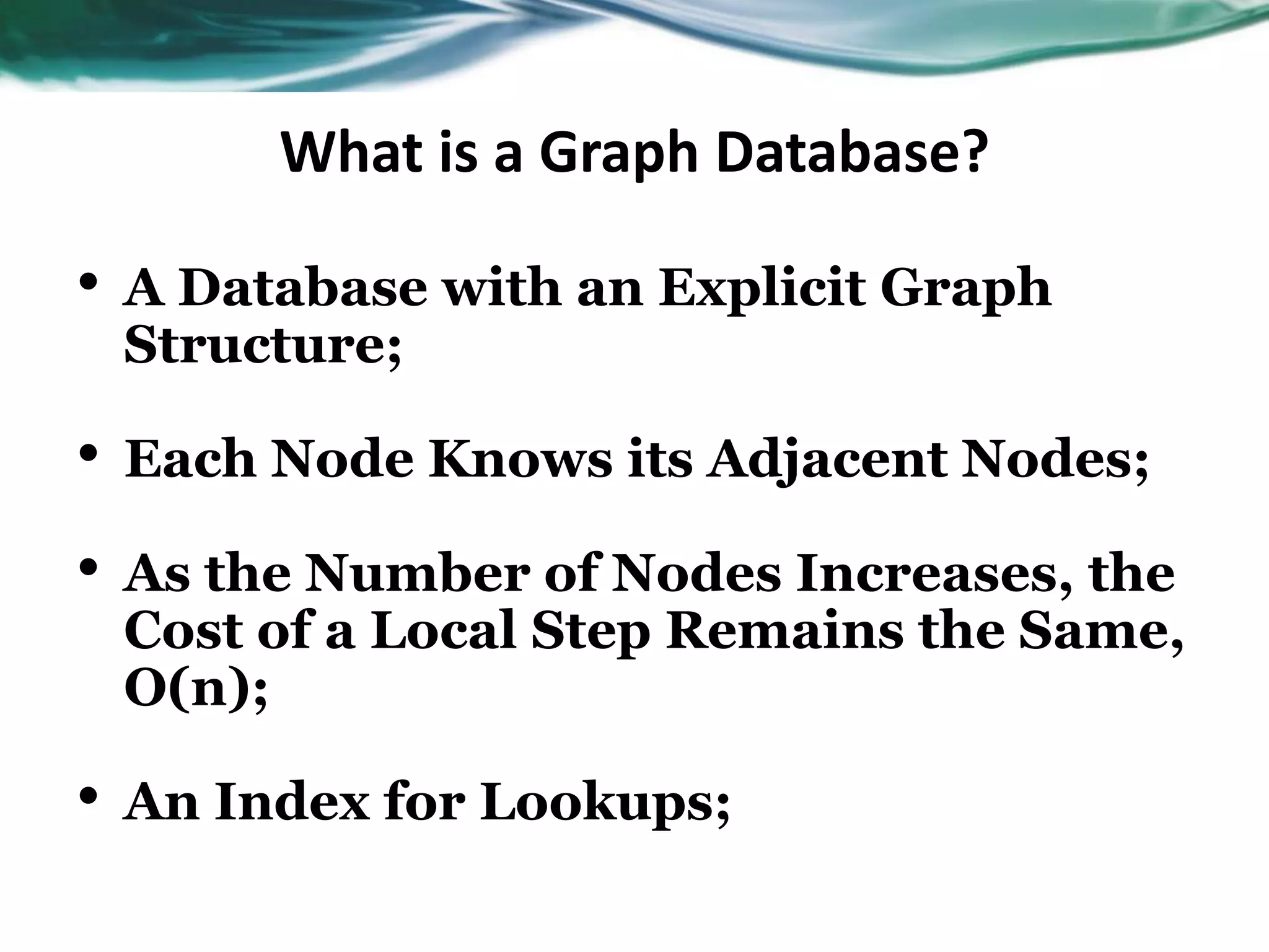 What is a Graph Database? • A Database with an Explicit Graph Structure; • Each Node Knows its Adjacent Nodes; • As the Number of Nodes Increases, the Cost of a Local Step Remains the Same, O(n); • An Index for Lookups; 
