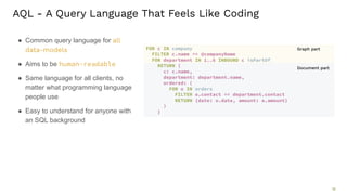 18 AQL - A Query Language That Feels Like Coding ● Common query language for all data-models ● Aims to be human-readable ● Same language for all clients, no matter what programming language people use ● Easy to understand for anyone with an SQL background FOR c IN company FILTER c.name == @companyName FOR department IN 1..6 INBOUND c isPartOf RETURN { c: c.name, department: department.name, ordered: ( FOR o IN orders FILTER o.contact == department.contact RETURN {date: o.date, amount: o.amount} ) } 