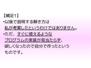 【補足1】
●
以後で説明する解き方は
私が考案したというわけではありません。
●
ただ、すぐに使えるような
プログラムの実装が見当たらず、
欲しくなったので自分で作ったという
ものです。
 