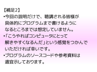 【補足2】
●
今回の説明だけで、聴講される皆様が
具体的にプログラムまで書けるように
なるところまでは想定していません。
●
「こうやればコンピュータにとって
解きやすくなるんだ」という感覚をつかんで
いただければ幸いです。
●
プログラムのソースコードや参考資料は
適宜示しております。
 